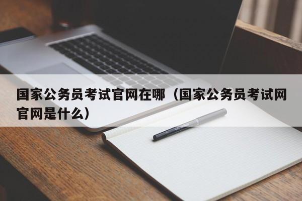 国家公务员考试官网在哪（国家公务员考试网官网是什么）