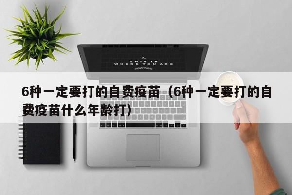 6种一定要打的自费疫苗（6种一定要打的自费疫苗什么年龄打）