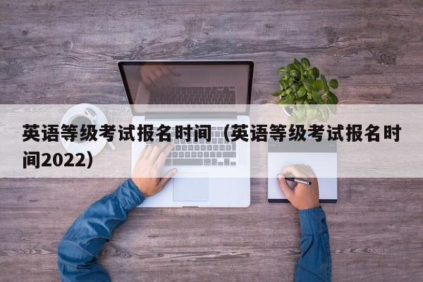 英语等级考试报名时间（英语等级考试报名时间2022）