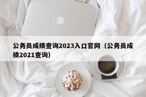公务员成绩查询2023入口官网（公务员成绩2021查询）