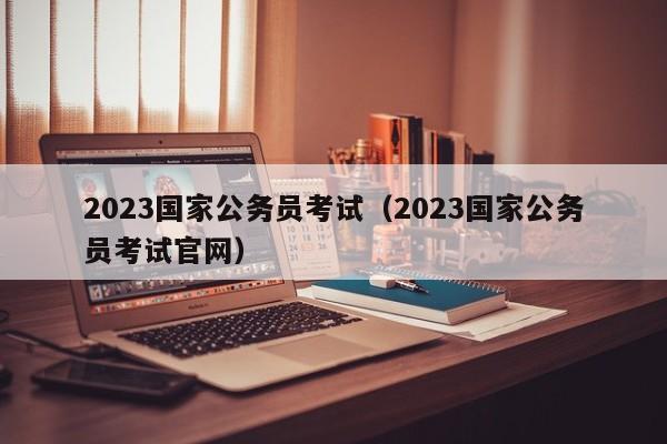 2023国家公务员考试（2023国家公务员考试官网）