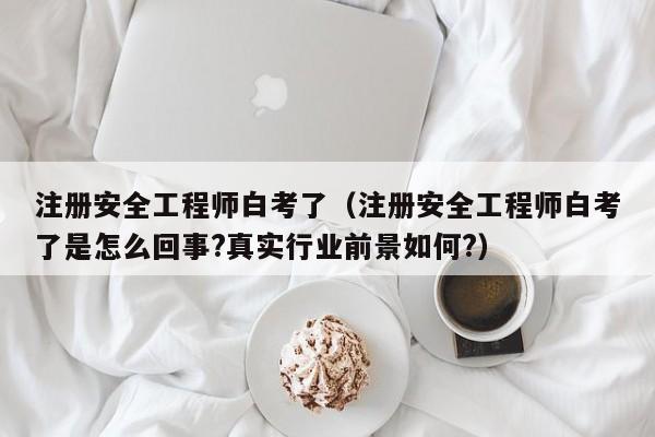 注册安全工程师白考了（注册安全工程师白考了是怎么回事?真实行业前景如何?）